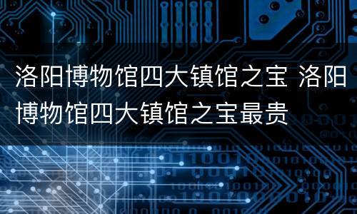 洛阳博物馆四大镇馆之宝 洛阳博物馆四大镇馆之宝最贵