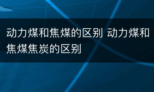 动力煤和焦煤的区别 动力煤和焦煤焦炭的区别