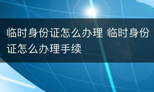 临时身份证怎么办理 临时身份证怎么办理手续