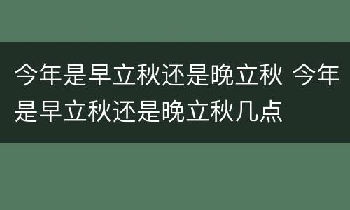 今年是早立秋还是晚立秋 今年是早立秋还是晚立秋几点
