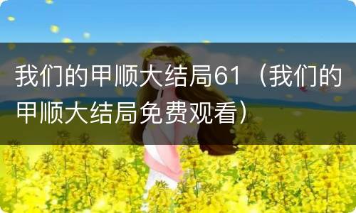 我们的甲顺大结局61（我们的甲顺大结局免费观看）
