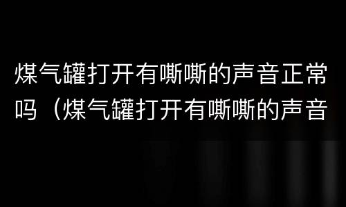 煤气罐打开有嘶嘶的声音正常吗（煤气罐打开有嘶嘶的声音正常吗视频）