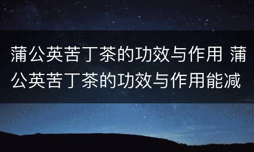 蒲公英苦丁茶的功效与作用 蒲公英苦丁茶的功效与作用能减肥吗