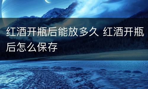 红酒开瓶后能放多久 红酒开瓶后怎么保存