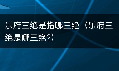 乐府三绝是指哪三绝（乐府三绝是哪三绝?）