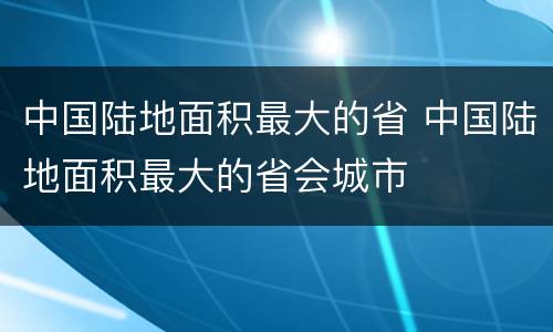 中国陆地面积最大的省 中国陆地面积最大的省会城市