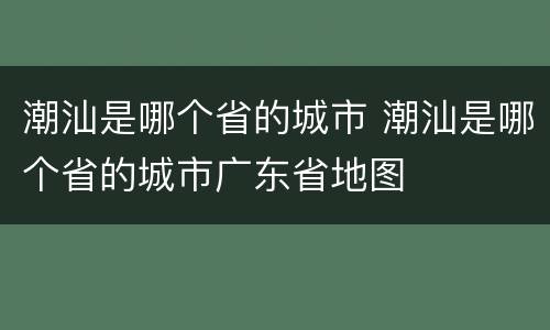 潮汕是哪个省的城市 潮汕是哪个省的城市广东省地图