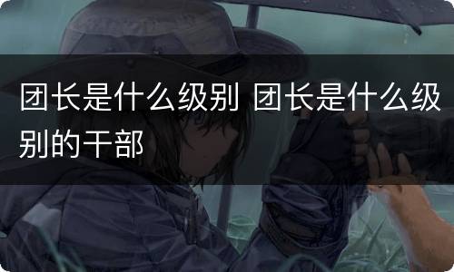 团长是什么级别 团长是什么级别的干部