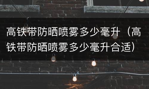高铁带防晒喷雾多少毫升（高铁带防晒喷雾多少毫升合适）
