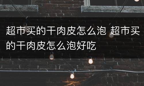 超市买的干肉皮怎么泡 超市买的干肉皮怎么泡好吃