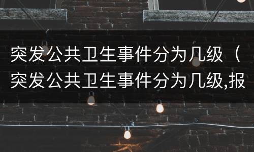 突发公共卫生事件分为几级（突发公共卫生事件分为几级,报告时限要求）