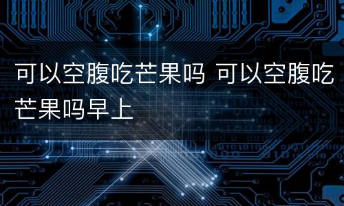 可以空腹吃芒果吗 可以空腹吃芒果吗早上
