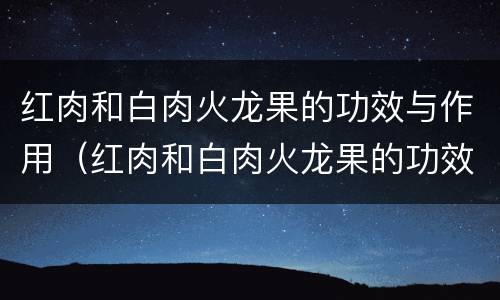 红肉和白肉火龙果的功效与作用（红肉和白肉火龙果的功效与作用区别）