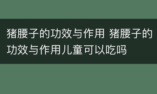 猪腰子的功效与作用 猪腰子的功效与作用儿童可以吃吗
