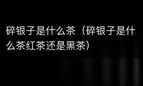 碎银子是什么茶（碎银子是什么茶红茶还是黑茶）