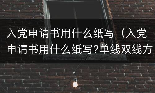 入党申请书用什么纸写（入党申请书用什么纸写?单线双线方格还是横条纸?）