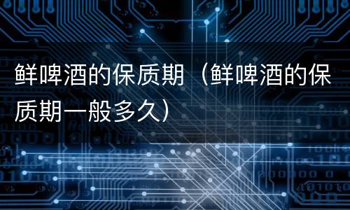 鲜啤酒的保质期（鲜啤酒的保质期一般多久）