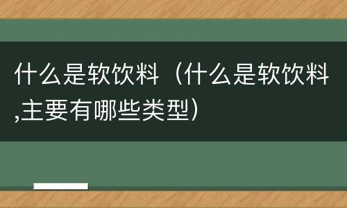 什么是软饮料（什么是软饮料,主要有哪些类型）