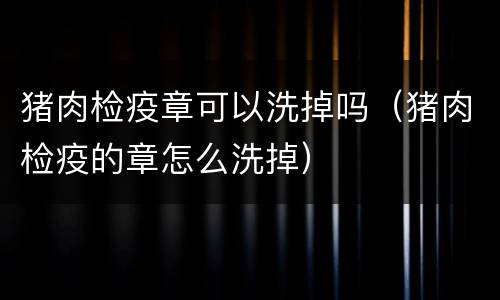 猪肉检疫章可以洗掉吗（猪肉检疫的章怎么洗掉）