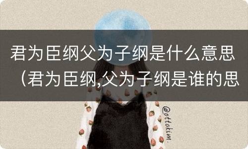 君为臣纲父为子纲是什么意思（君为臣纲,父为子纲是谁的思想）