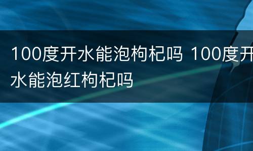 100度开水能泡枸杞吗 100度开水能泡红枸杞吗