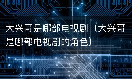 大兴哥是哪部电视剧（大兴哥是哪部电视剧的角色）