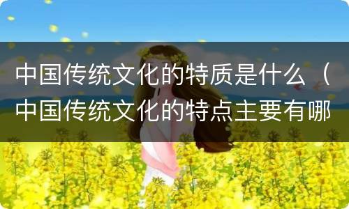 中国传统文化的特质是什么（中国传统文化的特点主要有哪些）