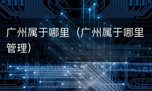 广州属于哪里（广州属于哪里管理）