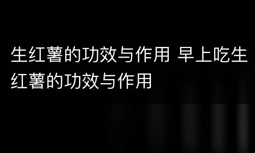 生红薯的功效与作用 早上吃生红薯的功效与作用