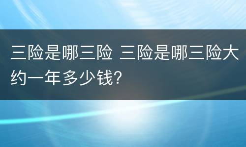 三险是哪三险 三险是哪三险大约一年多少钱?
