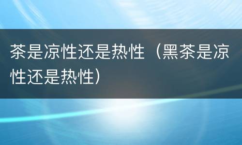 茶是凉性还是热性（黑茶是凉性还是热性）