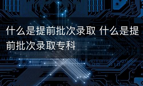 什么是提前批次录取 什么是提前批次录取专科