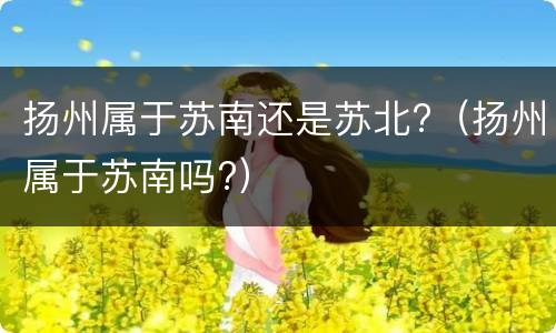 扬州属于苏南还是苏北?（扬州属于苏南吗?）