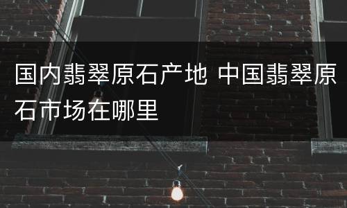 国内翡翠原石产地 中国翡翠原石市场在哪里