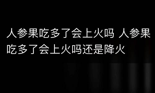 人参果吃多了会上火吗 人参果吃多了会上火吗还是降火