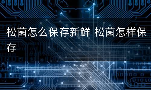 松菌怎么保存新鲜 松菌怎样保存