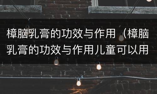 樟脑乳膏的功效与作用（樟脑乳膏的功效与作用儿童可以用吗）