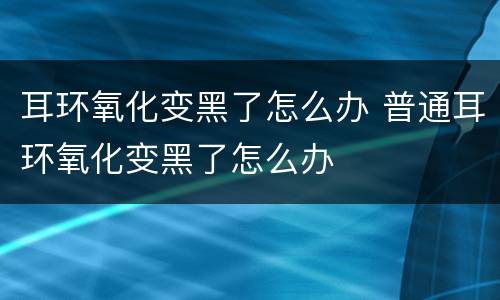 耳环氧化变黑了怎么办 普通耳环氧化变黑了怎么办