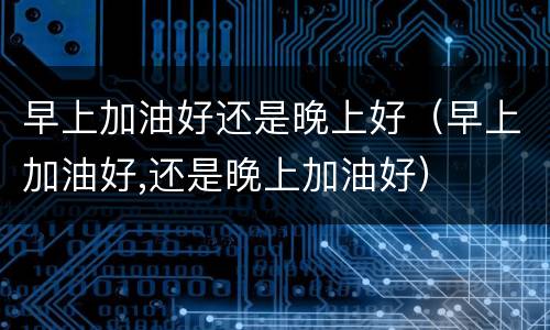 早上加油好还是晚上好（早上加油好,还是晚上加油好）