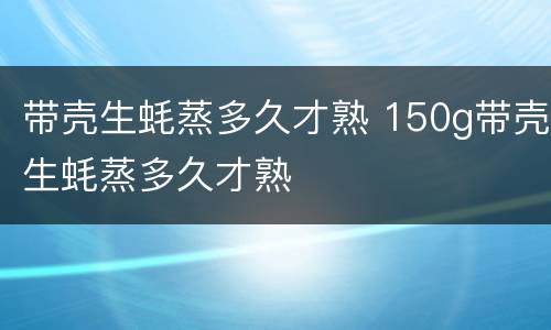 带壳生蚝蒸多久才熟 150g带壳生蚝蒸多久才熟