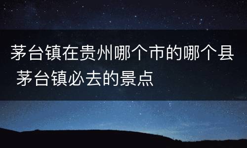 茅台镇在贵州哪个市的哪个县 茅台镇必去的景点