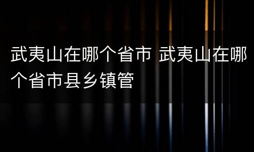 武夷山在哪个省市 武夷山在哪个省市县乡镇管