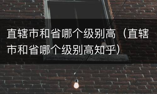 直辖市和省哪个级别高（直辖市和省哪个级别高知乎）