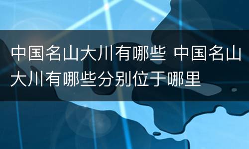 中国名山大川有哪些 中国名山大川有哪些分别位于哪里