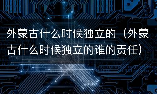 外蒙古什么时候独立的（外蒙古什么时候独立的谁的责任）