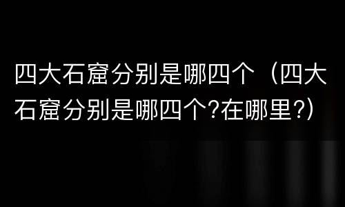 四大石窟分别是哪四个（四大石窟分别是哪四个?在哪里?）