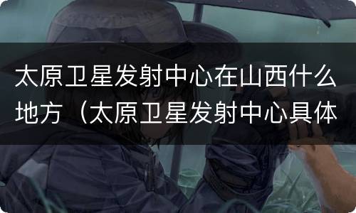 太原卫星发射中心在山西什么地方（太原卫星发射中心具体位置）