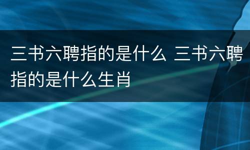 三书六聘指的是什么 三书六聘指的是什么生肖