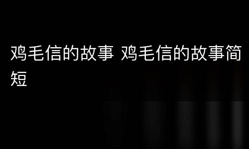 鸡毛信的故事 鸡毛信的故事简短