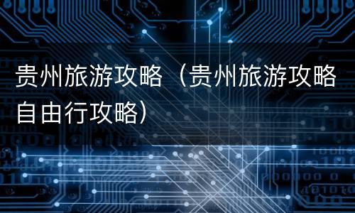 贵州旅游攻略（贵州旅游攻略自由行攻略）